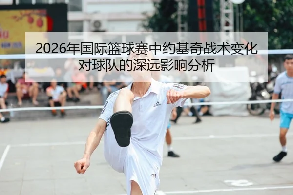 2026年国际篮球赛中约基奇战术变化对球队的深远影响分析