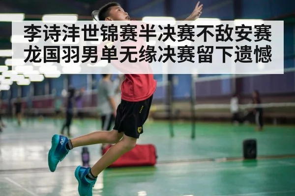 李诗沣世锦赛半决赛不敌安赛龙国羽男单无缘决赛留下遗憾