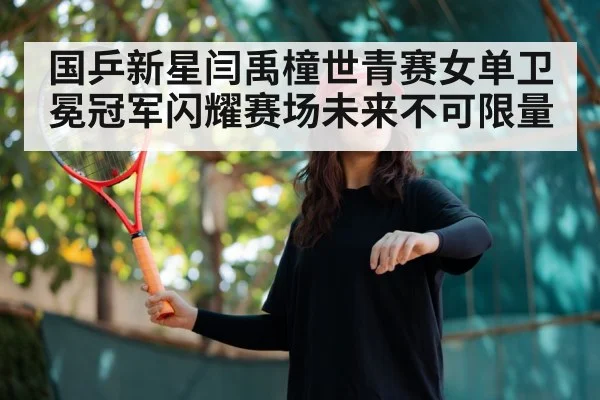 国乒新星闫禹橦世青赛女单卫冕冠军闪耀赛场未来不可限量